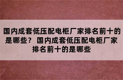 国内成套低压配电柜厂家排名前十的是哪些？ 国内成套低压配电柜厂家排名前十的是哪些